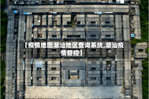 【疫情地图潮汕地区查询系统,潮汕疫情管控】