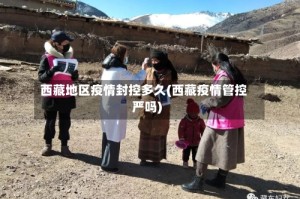 西藏地区疫情封控多久(西藏疫情管控严吗)