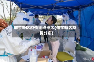 浦东新区疫情重点地区(浦东新区疫情分布)