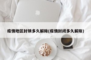疫情地区封锁多久解除(疫情封闭多久解除)