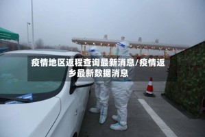 疫情地区返程查询最新消息/疫情返乡最新数据消息