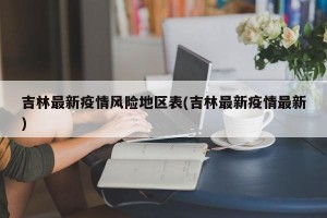 吉林最新疫情风险地区表(吉林最新疫情最新)