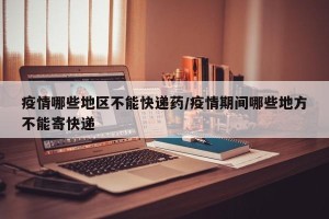 疫情哪些地区不能快递药/疫情期间哪些地方不能寄快递