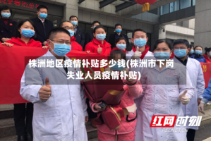 株洲地区疫情补贴多少钱(株洲市下岗失业人员疫情补贴)