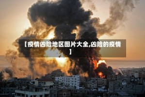 【疫情凶险地区图片大全,凶险的疫情】