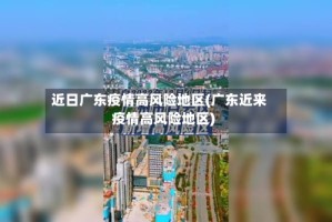 近日广东疫情高风险地区(广东近来疫情高风险地区)