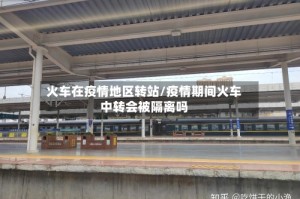 火车在疫情地区转站/疫情期间火车中转会被隔离吗