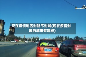 现在疫情地区封路不封城(现在疫情封城的城市有哪些)