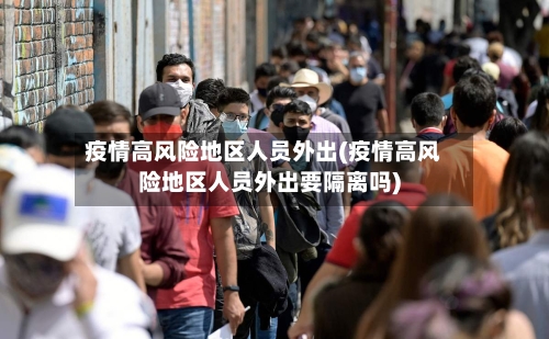 疫情高风险地区人员外出(疫情高风险地区人员外出要隔离吗)-第3张图片