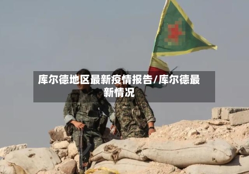 库尔德地区最新疫情报告/库尔德最新情况-第2张图片