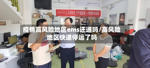 疫情高风险地区ems还通吗/高风险地区快递停运了吗-第2张图片