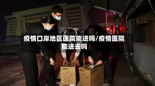 疫情口岸地区医院能进吗/疫情医院能进去吗-第2张图片