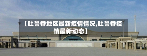 【吐鲁番地区最新疫情情况,吐鲁番疫情最新动态】-第1张图片