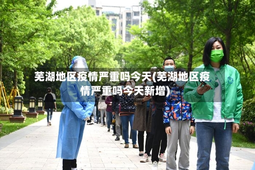 芜湖地区疫情严重吗今天(芜湖地区疫情严重吗今天新增)-第2张图片