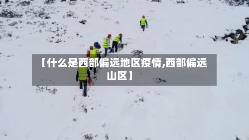 【什么是西部偏远地区疫情,西部偏远山区】-第2张图片