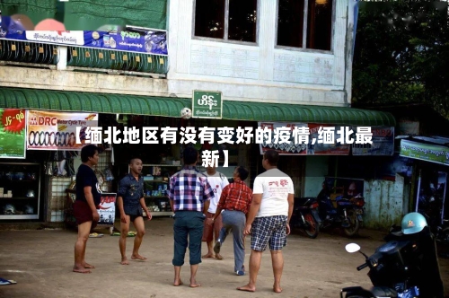 【缅北地区有没有变好的疫情,缅北最新】-第2张图片