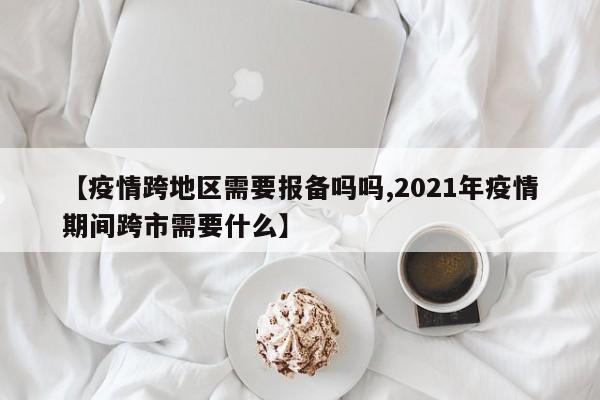 【疫情跨地区需要报备吗吗,2021年疫情期间跨市需要什么】